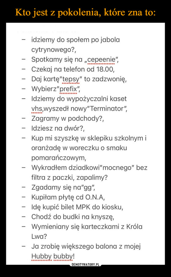  –  idziemy do społem po jabolacytrynowego?,Spotkamy się na ,,cepeenie",- Czekaj na telefon od 18.00,Daj kartę"tepsy" to zadzwonię,----vhs,wyszedł nowy" Terminator",- Zagramy w podchody?,Idziesz na dwór?,----…………………...-Wybierz"prefix",Idziemy do wypożyczalni kasetKup mi szyszkę w sklepiku szkolnym ioranżadę w woreczku o smakupomarańczowym,Wykradłem dziadkowi" mocnego" bezfiltra z paczki, zapalimy?Zgadamy się na"gg",Kupiłam płytę cd O.N.A,Idę kupić bilet MPK do kiosku,Chodź do budki na knyszę,Wymieniany się karteczkami z KrólaLwa?Ja zrobię większego balona z mojejHubby bubby!..........