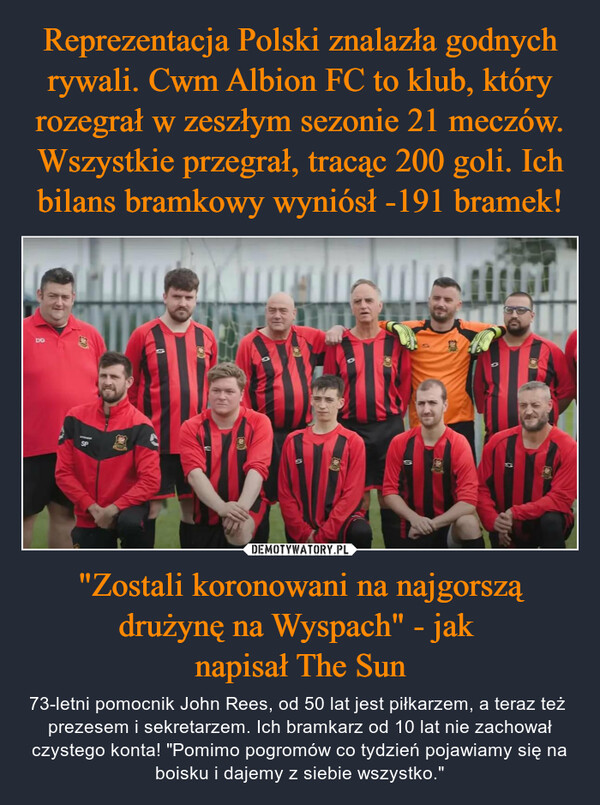 "Zostali koronowani na najgorszą drużynę na Wyspach" - jak napisał The Sun – 73-letni pomocnik John Rees, od 50 lat jest piłkarzem, a teraz też  prezesem i sekretarzem. Ich bramkarz od 10 lat nie zachował czystego konta! "Pomimo pogromów co tydzień pojawiamy się na boisku i dajemy z siebie wszystko." DGSTAMESP