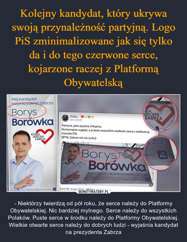  – - Niektórzy twierdzą od pół roku, że serce należy do Platformy Obywatelskiej. Nic bardziej mylnego. Serce należy do wszystkich Polaków. Puste serce w środku należy do Platformy Obywatelskiej. Wielkie otwarte serce należy do dobrych ludzi - wyjaśnia kandydat na prezydenta Zabrza Mój kandydatna prezydenta ZabrzaBorysBorówkaRYNEKSERCEMZABRZAMaterial wyborczy KW Prawo i Sprawiedliwość sPatrzcie, jaka sprytna chłopina.Porównajcie wygląd, a przede wszystkim wielkość serca z wielkościąznaczka PiS.(BTW, Zabrze nie ma rynku)NEKERCEMZABRZARYNEKSERCEMZABRZABorysBorówkaKandydat na prezydenta Zabrza6:44 PM-6 mar 2024 157,7 tys. Wyświetleniazadliwość158Pis