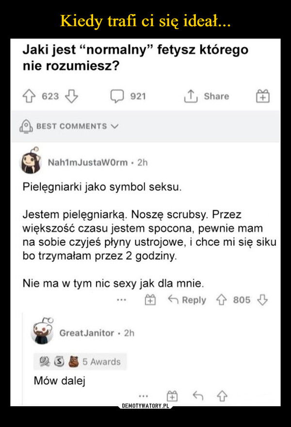  –  Jaki jest "normalny" fetysz któregonie rozumiesz?623BEST COMMENTS V921↑ ShareNah1mJustaWorm - 2hPielęgniarki jako symbol seksu.Jestem pielęgniarką. Noszę scrubsy. Przezwiększość czasu jestem spocona, pewnie mamna sobie czyjeś płyny ustrojowe, i chce mi się sikubo trzymałam przez 2 godziny.Nie ma w tym nic sexy jak dla mnie.Great Janitor - 2hS5 AwardsMów dalejReply 805