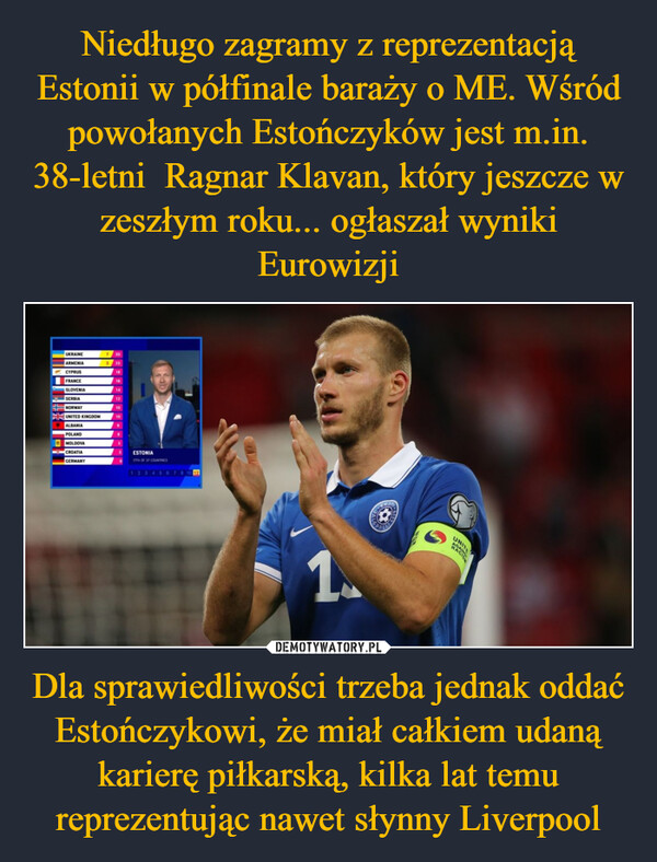 Dla sprawiedliwości trzeba jednak oddać Estończykowi, że miał całkiem udaną karierę piłkarską, kilka lat temu reprezentując nawet słynny Liverpool –  UKRAINEARMENIA7 303 25CYPRUS18FRANCESLOVENIA14SERBIANORWAY10UNITED KINGDOM10ALBANIAPOLANDMOLDOVACROATIAGERMANYESTONIA17TH OF 37 COUNTRIES1235678 10 121.UNIT