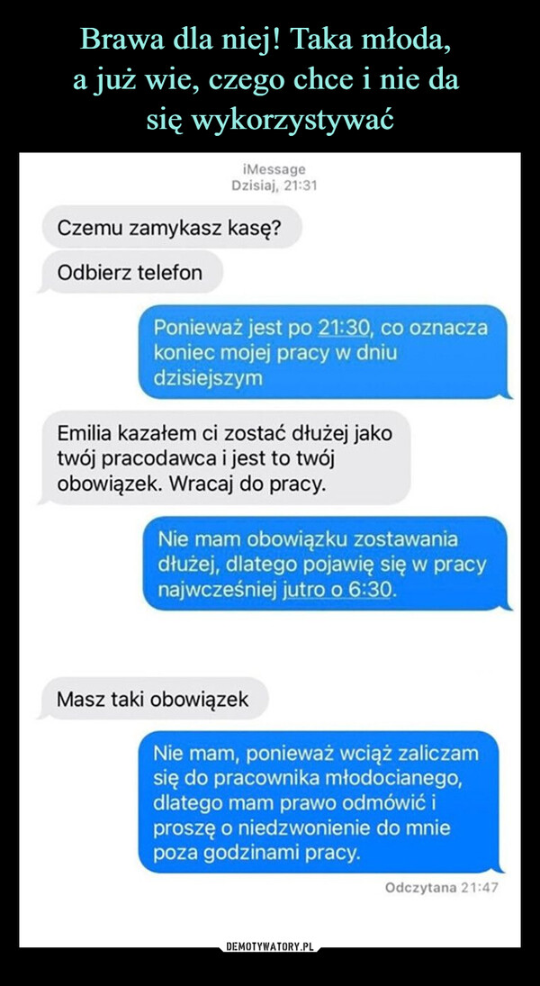  –  iMessageDzisiaj, 21:31Czemu zamykasz kasę?Odbierz telefonPonieważ jest po 21:30, co oznaczakoniec mojej pracy w dniudzisiejszymEmilia kazałem ci zostać dłużej jakotwój pracodawca i jest to twójobowiązek. Wracaj do pracy.Nie mam obowiązku zostawaniadłużej, dlatego pojawię się w pracynajwcześniej jutro o 6:30.Masz taki obowiązekNie mam, ponieważ wciąż zaliczamsię do pracownika młodocianego,dlatego mam prawo odmówić iproszę o niedzwonienie do mniepoza godzinami pracy.Odczytana 21:47