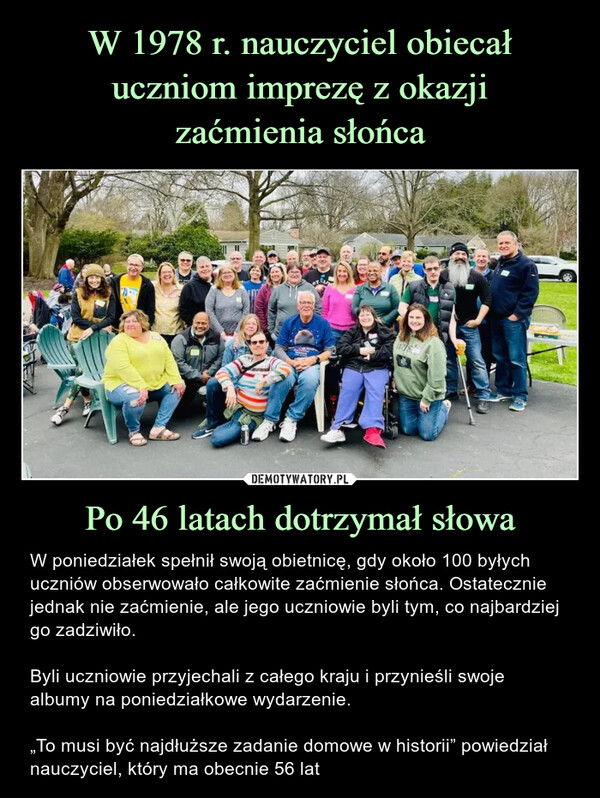 Po 46 latach dotrzymał słowa – W poniedziałek spełnił swoją obietnicę, gdy około 100 byłych uczniów obserwowało całkowite zaćmienie słońca. Ostatecznie jednak nie zaćmienie, ale jego uczniowie byli tym, co najbardziej go zadziwiło.Byli uczniowie przyjechali z całego kraju i przynieśli swojealbumy na poniedziałkowe wydarzenie.„To musi być najdłuższe zadanie domowe w historii” powiedział nauczyciel, który ma obecnie 56 lat W poniedziałek spełnił swoją obietnicę, gdy około 100 byłych uczniów obserwowało całkowite zaćmienie słońca. Ostatecznie jednak nie zaćmienie, ale jego uczniowie byli tym, co najbardziej go zadziwiło.