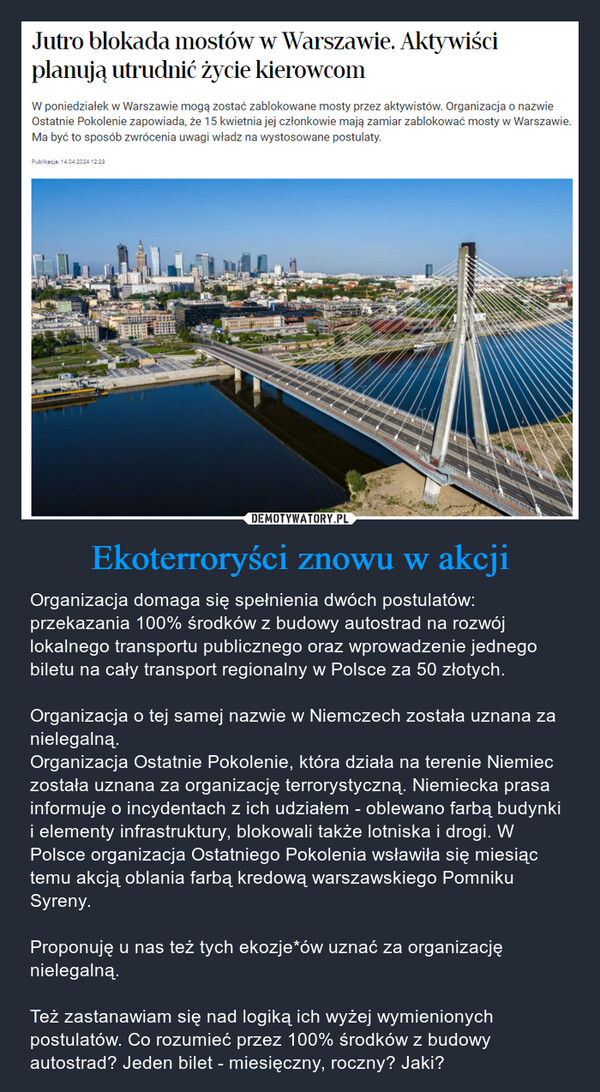 Ekoterroryści znowu w akcji – Organizacja domaga się spełnienia dwóch postulatów: przekazania 100% środków z budowy autostrad na rozwój lokalnego transportu publicznego oraz wprowadzenie jednego biletu na cały transport regionalny w Polsce za 50 złotych.Organizacja o tej samej nazwie w Niemczech została uznana za nielegalną.Organizacja Ostatnie Pokolenie, która działa na terenie Niemiec została uznana za organizację terrorystyczną. Niemiecka prasa informuje o incydentach z ich udziałem - oblewano farbą budynki i elementy infrastruktury, blokowali także lotniska i drogi. W Polsce organizacja Ostatniego Pokolenia wsławiła się miesiąc temu akcją oblania farbą kredową warszawskiego Pomniku Syreny.Proponuję u nas też tych ekozje*ów uznać za organizację nielegalną.Też zastanawiam się nad logiką ich wyżej wymienionych postulatów. Co rozumieć przez 100% środków z budowy autostrad? Jeden bilet - miesięczny, roczny? Jaki? Jutro blokada mostów w Warszawie. Aktywiściplanują utrudnić życie kierowcomW poniedziałek w Warszawie mogą zostać zablokowane mosty przez aktywistów. Organizacja o nazwieOstatnie Pokolenie zapowiada, że 15 kwietnia jej członkowie mają zamiar zablokować mosty w Warszawie.Ma być to sposób zwrócenia uwagi władz na wystosowane postulaty.Publikacja: 14.04.2024 12:23