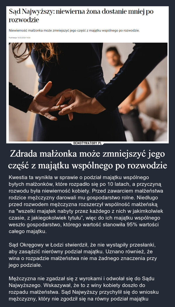 Zdrada małżonka może zmniejszyć jego część z majątku wspólnego po rozwodzie – Kwestia ta wynikła w sprawie o podział majątku wspólnego byłych małżonków, które rozpadło się po 10 latach, a przyczyną rozwodu była niewierność kobiety. Przed zawarciem małżeństwa rodzice mężczyzny darowali mu gospodarstwo rolne. Niedługo przed rozwodem mężczyzna rozszerzył wspólność małżeńską na "wszelki majątek nabyty przez każdego z nich w jakimkolwiek czasie, z jakiegokolwiek tytułu”, więc do ich majątku wspólnego weszło gospodarstwo, którego wartość stanowiła 95% wartości całego majątku.Sąd Okręgowy w Łodzi stwierdził, że nie wystąpiły przesłanki, aby zasądzić nierówny podział majątku. Uznano również, że wina o rozpadzie małżeństwa nie ma żadnego znaczenia przy jego podziale.Mężczyzna nie zgadzał się z wyrokami i odwołał się do Sądu Najwyższego. Wskazywał, że to z winy kobiety doszło do rozpadu małżeństwa. Sąd Najwyższy przychylił się do wniosku mężczyzny, który nie zgodził się na równy podział majątku Sąd Najwyższy: niewierna żona dostanie mniej porozwodzieNiewierność małżonka może zmniejszyć jego część z majątku wspólnego po rozwodzie.Publikacja: 14.02.2024 14:24