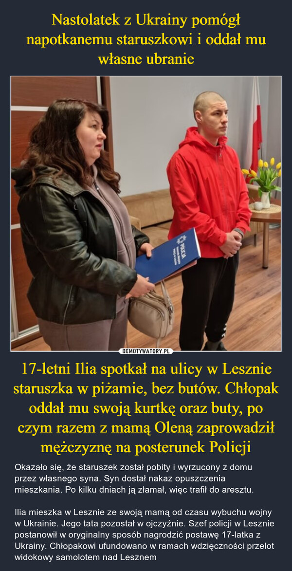 17-letni Ilia spotkał na ulicy w Lesznie staruszka w piżamie, bez butów. Chłopak oddał mu swoją kurtkę oraz buty, po czym razem z mamą Oleną zaprowadził mężczyznę na posterunek Policji – Okazało się, że staruszek został pobity i wyrzucony z domu przez własnego syna. Syn dostał nakaz opuszczenia mieszkania. Po kilku dniach ją złamał, więc trafił do aresztu.Ilia mieszka w Lesznie ze swoją mamą od czasu wybuchu wojny w Ukrainie. Jego tata pozostał w ojczyźnie. Szef policji w Lesznie postanowił w oryginalny sposób nagrodzić postawę 17-latka z Ukrainy. Chłopakowi ufundowano w ramach wdzięczności przelot widokowy samolotem nad Lesznem POLICIA