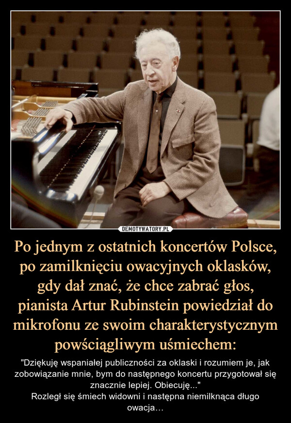 Po jednym z ostatnich koncertów Polsce, po zamilknięciu owacyjnych oklasków, gdy dał znać, że chce zabrać głos, pianista Artur Rubinstein powiedział do mikrofonu ze swoim charakterystycznym powściągliwym uśmiechem: – "Dziękuję wspaniałej publiczności za oklaski i rozumiem je, jak zobowiązanie mnie, bym do następnego koncertu przygotował się znacznie lepiej. Obiecuję..."Rozległ się śmiech widowni i następna niemilknąca długo owacja… "Dziękuję wspaniałej publiczności za oklaski i rozumiem je, jak zobowiązanie mnie, bym do następnego koncertu przygotował się znacznie lepiej. Obiecuję..."Rozległ się śmiech widowni i następna niemilknąca długo owacja…