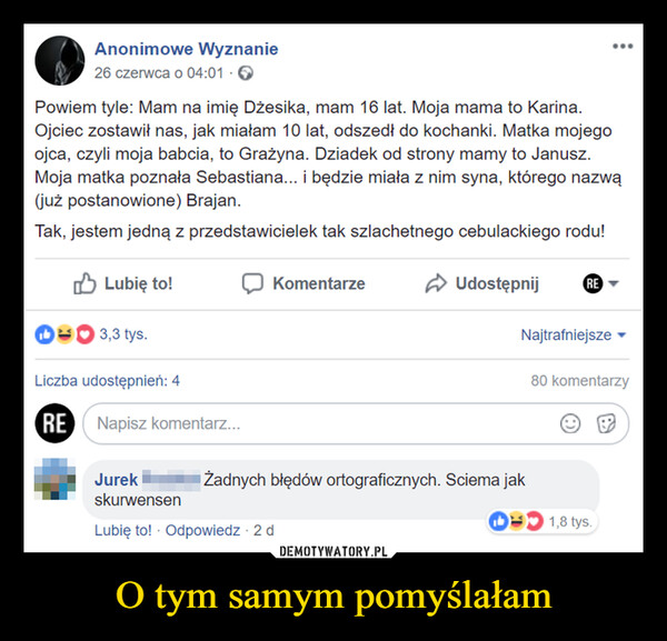 O tym samym pomyślałam –  Anonimowe Wyznanie26 czerwca o 04:01 →Powiem tyle: Mam na imię Džesika, mam 16 lat. Moja mama to Karina.Ojciec zostawił nas, jak miałam 10 lat, odszedł do kochanki. Matka mojegoojca, czyli moja babcia, to Grażyna. Dziadek od strony mamy to Janusz.Moja matka poznała Sebastiana... i będzie miała z nim syna, którego nazwą(już postanowione) Brajan.Tak, jestem jedną z przedstawicielek tak szlachetnego cebulackiego rodu!Lubię to!3,3 tys.KomentarzeUdostępnijRENajtrafniejsze ▾80 komentarzyLiczba udostępnień: 4RE Napisz komentarz...JurekskurwensenŻadnych błędów ortograficznych. Sciema jakLubię to! Odpowiedz - 2 d1,8 tys.