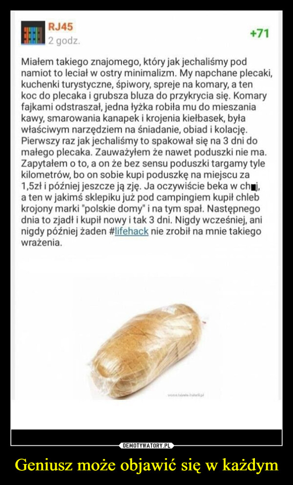 Geniusz może objawić się w każdym –  RJ45DODDHHHH 2 godz.+71Miałem takiego znajomego, który jak jechaliśmy podnamiot to leciał w ostry minimalizm. My napchane plecaki,kuchenki turystyczne, śpiwory, spreje na komary, a tenkoc do plecaka i grubsza bluza do przykrycia się. Komaryfajkami odstraszał, jedna łyżka robiła mu do mieszaniakawy, smarowania kanapek i krojenia kiełbasek, byławłaściwym narzędziem na śniadanie, obiad i kolację.Pierwszy raz jak jechaliśmy to spakował się na 3 dni domałego plecaka. Zauważyłem że nawet poduszki nie ma.Zapytałem o to, a on że bez sensu poduszki targamy tylekilometrów, bo on sobie kupi poduszkę na miejscu za1,5zł i później jeszcze ją zję. Ja oczywiście beka w ch■j,a ten w jakimś sklepiku już pod campingiem kupił chlebkrojony marki "polskie domy" i na tym spał. Następnegodnia to zjadł i kupił nowy i tak 3 dni. Nigdy wcześniej, aninigdy później żaden #lifehack nie zrobił na mnie takiegowrażenia.