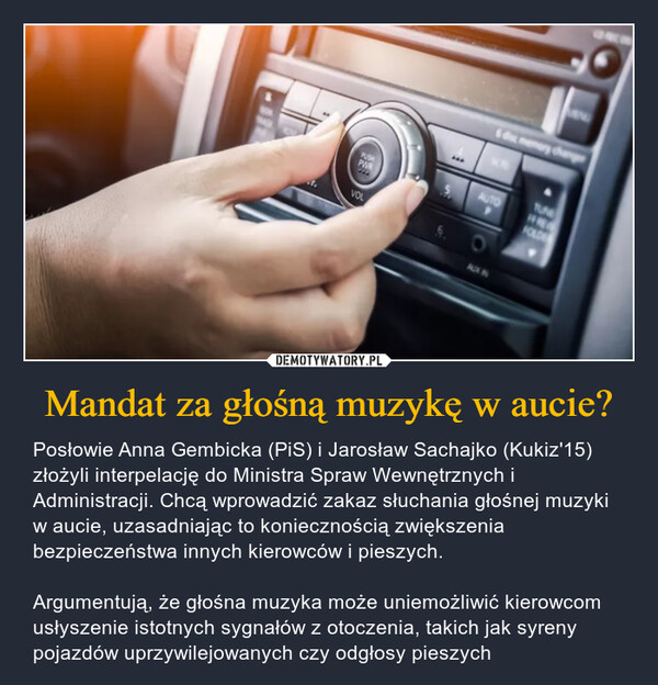 Mandat za głośną muzykę w aucie? – Posłowie Anna Gembicka (PiS) i Jarosław Sachajko (Kukiz'15) złożyli interpelację do Ministra Spraw Wewnętrznych i Administracji. Chcą wprowadzić zakaz słuchania głośnej muzyki w aucie, uzasadniając to koniecznością zwiększenia bezpieczeństwa innych kierowców i pieszych.Argumentują, że głośna muzyka może uniemożliwić kierowcom usłyszenie istotnych sygnałów z otoczenia, takich jak syreny pojazdów uprzywilejowanych czy odgłosy pieszych 6 disc memory changeSCRTUNEPUSHAUTOPWR5FOLDEVOLAUX IN