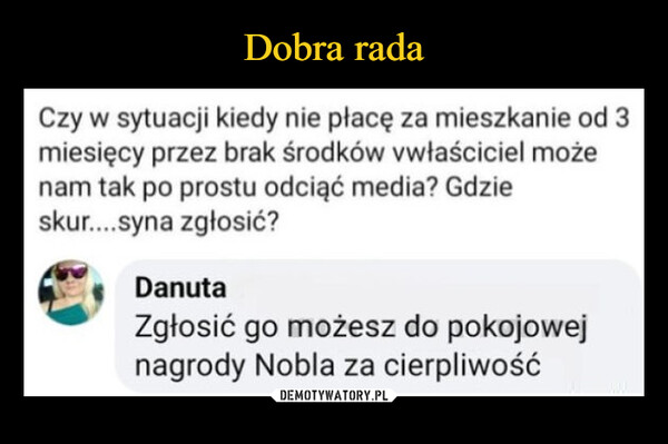  –  Czy w sytuacji kiedy nie płacę za mieszkanie od 3miesięcy przez brak środków vwłaściciel możenam tak po prostu odciąć media? Gdzieskur....syna zgłosić?DanutaZgłosić go możesz do pokojowejnagrody Nobla za cierpliwość