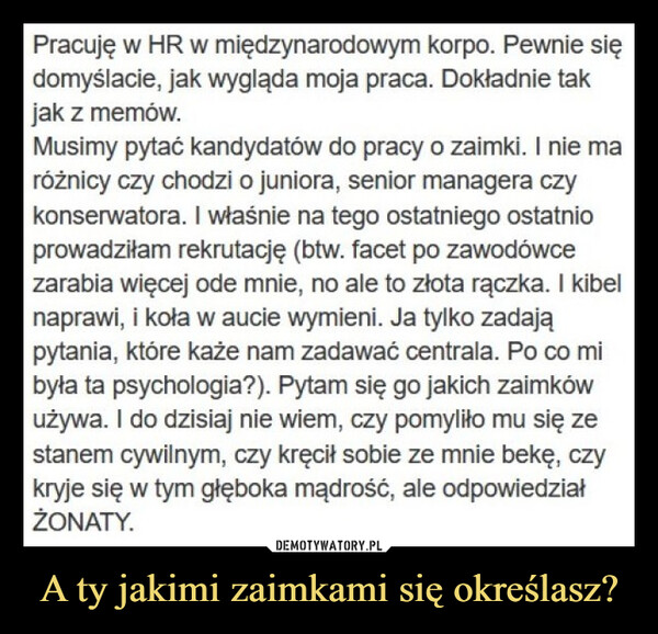 A ty jakimi zaimkami się określasz? –  Pracuję w HR w międzynarodowym korpo. Pewnie siędomyślacie, jak wygląda moja praca. Dokładnie takjak z memów.Musimy pytać kandydatów do pracy o zaimki. I nie maróżnicy czy chodzi o juniora, senior managera czykonserwatora. I właśnie na tego ostatniego ostatnioprowadziłam rekrutację (btw. facet po zawodówcezarabia więcej ode mnie, no ale to złota rączka. I kibelnaprawi, i koła w aucie wymieni. Ja tylko zadająpytania, które każe nam zadawać centrala. Po co mibyła ta psychologia?). Pytam się go jakich zaimkówużywa. I do dzisiaj nie wiem, czy pomyliło mu się zestanem cywilnym, czy kręcił sobie ze mnie bekę, czykryje się w tym głęboka mądrość, ale odpowiedziałŻONATY.