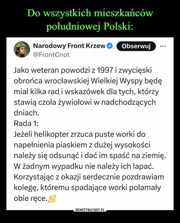  –  Narodowy Front Krzew@FrontCnotObserwujJako weteran powodzi z 1997 i zwycięskiobrońca wrocławskiej Wielkiej Wyspy będęmiał kilka rad i wskazówek dla tych, którzystawią czoła żywiołowi w nadchodzącychdniach.Rada 1:Jeżeli helikopter zrzuca puste worki donapełnienia piaskiem z dużej wysokościnależy się odsunąć i dać im spaść na ziemię.W żadnym wypadku nie należy ich łapać.Korzystając z okazji serdecznie pozdrawiamkolegę, któremu spadające worki połamałyobie ręce.