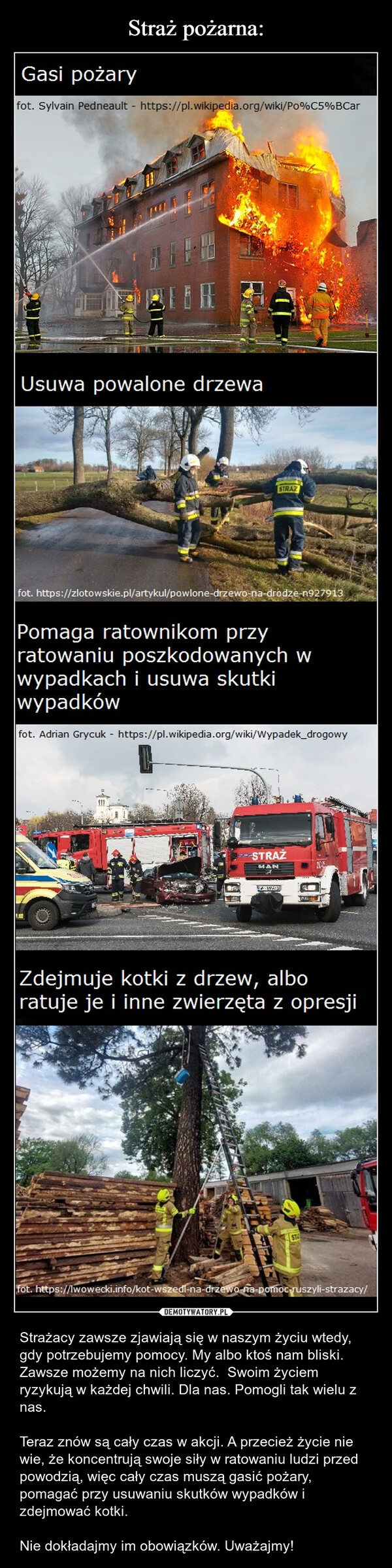  – Strażacy zawsze zjawiają się w naszym życiu wtedy, gdy potrzebujemy pomocy. My albo ktoś nam bliski. Zawsze możemy na nich liczyć.  Swoim życiem ryzykują w każdej chwili. Dla nas. Pomogli tak wielu z nas. Teraz znów są cały czas w akcji. A przecież życie nie wie, że koncentrują swoje siły w ratowaniu ludzi przed powodzią, więc cały czas muszą gasić pożary, pomagać przy usuwaniu skutków wypadków i zdejmować kotki. Nie dokładajmy im obowiązków. Uważajmy! Gasi pożaryfot. Sylvain Pedneault - https://pl.wikipedia.org/wiki/Po%C5%BCarUsuwa powalone drzewaSTRAZfot. https://zlotowskie.pl/artykul/powlone-drzewo-na-drodze-n927913Pomaga ratownikom przyratowaniu poszkodowanych wwypadkach i usuwa skutkiwypadkówfot. Adrian Grycuk - https://pl.wikipedia.org/wiki/Wypadek_drogowy-STRAŻMANSweaZdejmuje kotki z drzew, alboratuje je i inne zwierzęta z opresjiSTfot. https://lwowecki.info/kot-wszedl-na-drzewo-na-pomoc-ruszyli-strazacy/