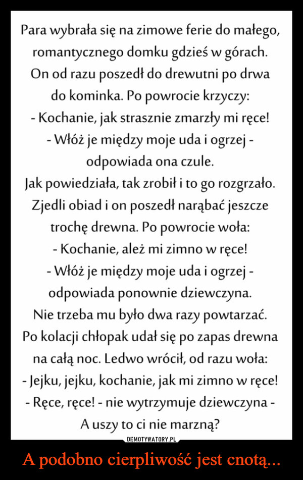 A podobno cierpliwość jest cnotą... –  Para wybrała się na zimowe ferie do małego,romantycznego domku gdzieś w górach.On od razu poszedł do drewutni po drwado kominka. Po powrocie krzyczy:-Kochanie, jak strasznie zmarzły mi ręce!-Włóż je między moje uda i ogrzej -odpowiada ona czule.Jak powiedziała, tak zrobił i to go rozgrzało.Zjedli obiad i on poszedł narąbać jeszczetrochę drewna. Po powrocie woła:- Kochanie, ależ mi zimno w ręce!- Włóż je między moje uda i ogrzej -odpowiada ponownie dziewczyna.Nie trzeba mu było dwa razy powtarzać.Po kolacji chłopak udał się po zapas drewnana całą noc. Ledwo wrócił, od razu woła:- Jejku, jejku, kochanie, jak mi zimno w ręce!- Ręce, ręce! - nie wytrzymuje dziewczyna -A uszy to ci nie marzną?