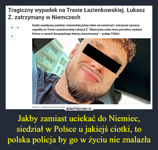 Jakby zamiast uciekać do Niemiec, siedział w Polsce u jakiejś ciotki, to polska policja by go w życiu nie znalazła –  Tragiczny wypadek na Trasie Łazienkowskiej. ŁukaszŻ. zatrzymany w NiemczechQ24Dzięki współpracy polskiej i niemieckiej policji udało się namierzyć i zatrzymać sprawcęwypadku na Trasie Łazienkowskiej Łukasza ż. "Mężczyznę czeka teraz procedura wydaniaPolsce w ramach Europejskiego Nakazu Aresztowania" - podaje TVN24.Łukasz Ż. zatrzymany przez policję (LICENCJODAWCA)