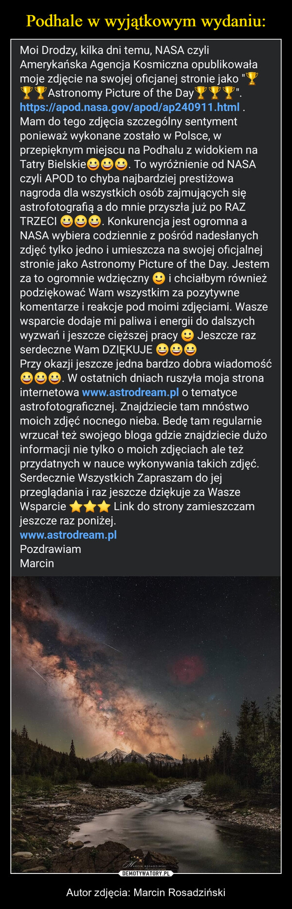  – Autor zdjęcia: Marcin Rosadziński ||Moi Drodzy, kilka dni temu, NASA czyliAmerykańska Agencja Kosmiczna opublikowałamoje zdjęcie na swojej oficjanej stronie jakoAstronomy Picture of the Day YYY".https://apod.nasa.gov/apod/ap240911.html .Mam do tego zdjęcia szczególny sentymentponieważ wykonane zostało w Polsce, wprzepięknym miejscu na Podhalu z widokiem naTatry Bielskie. To wyróżnienie od NASAczyli APOD to chyba najbardziej prestiżowanagroda dla wszystkich osób zajmujących sięastrofotografią a do mnie przyszła już po RAZTRZECI ☺☺☺. Konkurencja jest ogromna aNASA wybiera codziennie z pośród nadesłanychzdjęć tylko jedno i umieszcza na swojej oficjalnejstronie jako Astronomy Picture of the Day. Jestemza to ogromnie wdzięczny i chciałbym równieżpodziękować Wam wszystkim za pozytywnekomentarze i reakcje pod moimi zdjęciami. Waszewsparcie dodaje mi paliwa i energii do dalszychwyzwań i jeszcze cięższej pracy Jeszcze razserdeczne Wam DZIĘKUJE eePrzy okazji jeszcze jedna bardzo dobra wiadomośće. W ostatnich dniach ruszyła moja stronainternetowa www.astrodream.pl o tematyceastrofotograficznej. Znajdziecie tam mnóstwomoich zdjęć nocnego nieba. Bedę tam regularniewrzucał też swojego bloga gdzie znajdziecie dużoinformacji nie tylko o moich zdjęciach ale teżprzydatnych w nauce wykonywania takich zdjęć.Serdecznie Wszystkich Zapraszam do jejprzeglądania i raz jeszcze dziękuje za WaszeWsparcie ✰✰✰ Link do strony zamieszczamjeszcze raz poniżej.www.astrodream.plPozdrawiamMarcinMARCINRCIN ROSADZIŃSKIastrophotography