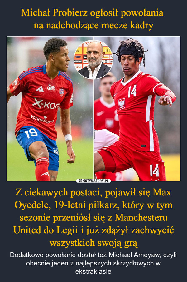 Z ciekawych postaci, pojawił się Max Oyedele, 19-letni piłkarz, który w tym sezonie przeniósł się z Manchesteru United do Legii i już zdążył zachwycić wszystkich swoją grą – Dodatkowo powołanie dostał też Michael Ameyaw, czyli obecnie jeden z najlepszych skrzydłowych w ekstraklasie LOTХ-ком20ndacryp19ostTacAMOVELENFAInkStare14no toFRI14