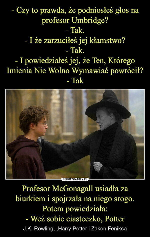 Profesor McGonagall usiadła za biurkiem i spojrzała na niego srogo. Potem powiedziała:- Weź sobie ciasteczko, Potter – J.K. Rowling, „Harry Potter i Zakon Feniksa 