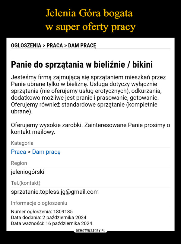  –  OGŁOSZENIA > PRACA > DAM PRACĘPanie do sprzątania w bieliźnie / bikiniJesteśmy firmą zajmującą się sprzątaniem mieszkań przezPanie ubrane tylko w bieliznę. Usługa dotyczy wyłączniesprzątania (nie oferujemy usług erotycznych), odkurzania,dodatkowo możliwe jest pranie i prasowanie, gotowanie.Oferujemy również standardowe sprzątanie (kompletnieubrane).Oferujemy wysokie zarobki. Zainteresowane Panie prosimy okontakt mailowy.KategoriaPraca > Dam pracęRegionjeleniogórskiTel.(kontakt)sprzatanie.topless.jg@gmail.comInformacje o ogłoszeniuNumer ogłoszenia: 1809185Data dodania: 2 października 2024Data ważności: 16 października 2024