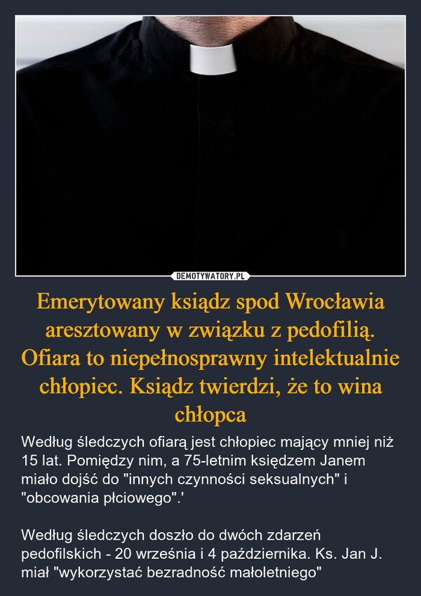 Emerytowany ksiądz spod Wrocławia aresztowany w związku z pedofilią. Ofiara to niepełnosprawny intelektualnie chłopiec. Ksiądz twierdzi, że to wina chłopca – Według śledczych ofiarą jest chłopiec mający mniej niż 15 lat. Pomiędzy nim, a 75-letnim księdzem Janem miało dojść do "innych czynności seksualnych" i "obcowania płciowego".'Według śledczych doszło do dwóch zdarzeń pedofilskich - 20 września i 4 października. Ks. Jan J. miał "wykorzystać bezradność małoletniego" 