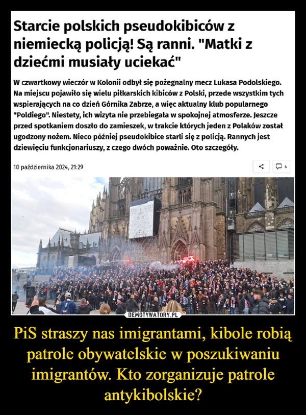 PiS straszy nas imigrantami, kibole robią patrole obywatelskie w poszukiwaniu imigrantów. Kto zorganizuje patrole antykibolskie? –  Starcie polskich pseudokibiców zniemiecką policją! Są ranni. "Matki zdziećmi musiały uciekać"W czwartkowy wieczór w Kolonii odbył się pożegnalny mecz Lukasa Podolskiego.Na miejscu pojawiło się wielu piłkarskich kibiców z Polski, przede wszystkim tychwspierających na co dzień Górnika Zabrze, a więc aktualny klub popularnego"Poldiego". Niestety, ich wizyta nie przebiegała w spokojnej atmosferze. Jeszczeprzed spotkaniem doszło do zamieszek, w trakcie których jeden z Polaków zostaługodzony nożem. Nieco później pseudokibice starli się z policją. Rannych jestdziewięciu funkcjonariuszy, z czego dwóch poważnie. Oto szczegóły.10 października 2024, 21:29<