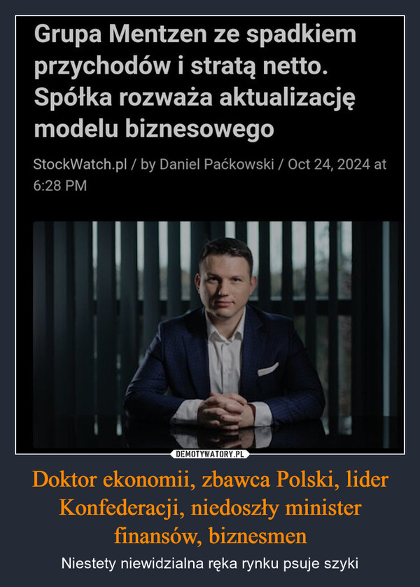 Doktor ekonomii, zbawca Polski, lider Konfederacji, niedoszły minister finansów, biznesmen – Niestety niewidzialna ręka rynku psuje szyki Grupa Mentzen ze spadkiemprzychodów i stratą netto.Spółka rozważa aktualizacjęmodelu biznesowegoStockWatch.pl/ by Daniel Paćkowski / Oct 24, 2024 at6:28 PM