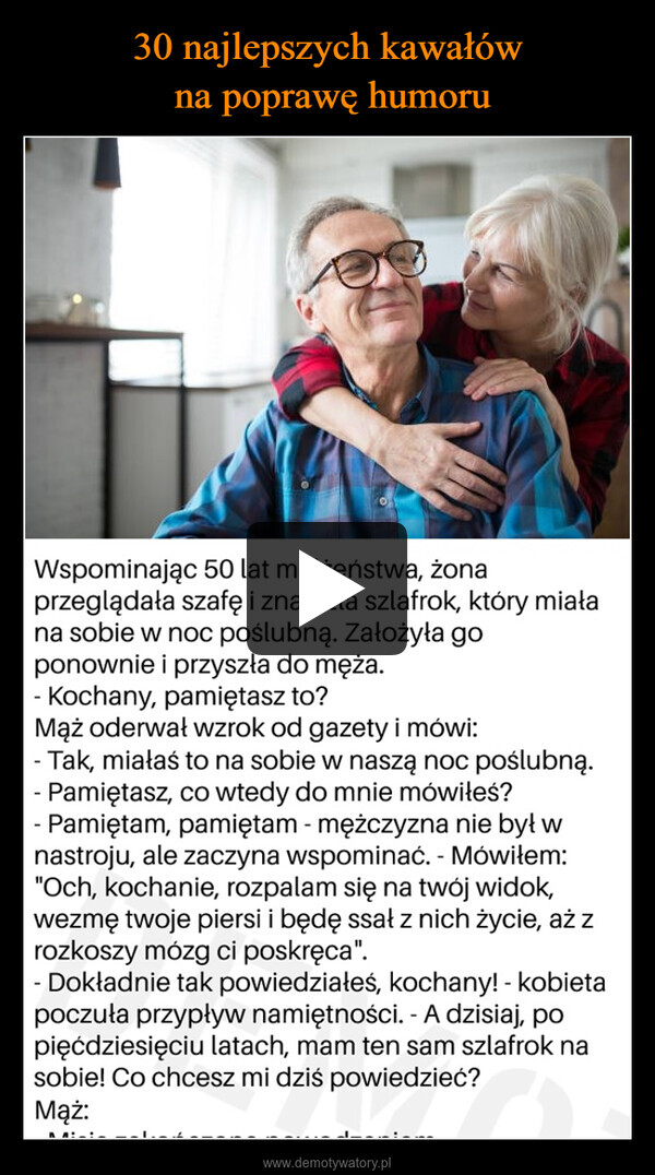  –  Wspominając 50 lat małżeństwa, żonaprzeglądała szafę i znalazła szlafrok, który miałana sobie w noc poślubną. Założyła goponownie i przyszła do męża.- Kochany, pamiętasz to?Mąż oderwał wzrok od gazety i mówi:- Tak, miałaś to na sobie w naszą noc poślubną.- Pamiętasz, co wtedy do mnie mówiłeś?- Pamiętam, pamiętam - mężczyzna nie był wnastroju, ale zaczyna wspominać. - Mówiłem:"Och, kochanie, rozpalam się na twój widok,wezmę twoje piersi i będę ssał z nich życie, aż zrozkoszy mózg ci poskręca".- Dokładnie tak powiedziałeś, kochany! - kobietapoczuła przypływ namiętności. - A dzisiaj, popięćdziesięciu latach, mam ten sam szlafrok nasobie! Co chcesz mi dziś powiedzieć?Mąż: