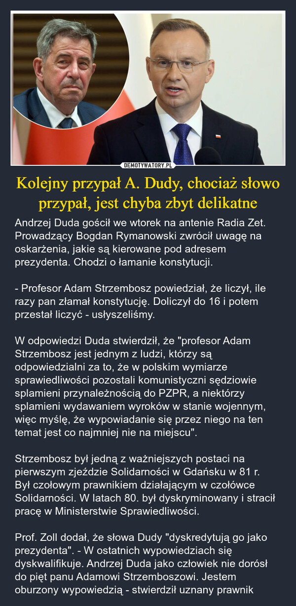 Kolejny przypał A. Dudy, chociaż słowo przypał, jest chyba zbyt delikatne – Andrzej Duda gościł we wtorek na antenie Radia Zet. Prowadzący Bogdan Rymanowski zwrócił uwagę na oskarżenia, jakie są kierowane pod adresem prezydenta. Chodzi o łamanie konstytucji. - Profesor Adam Strzembosz powiedział, że liczył, ile razy pan złamał konstytucję. Doliczył do 16 i potem przestał liczyć - usłyszeliśmy.W odpowiedzi Duda stwierdził, że "profesor Adam Strzembosz jest jednym z ludzi, którzy są odpowiedzialni za to, że w polskim wymiarze sprawiedliwości pozostali komunistyczni sędziowie splamieni przynależnością do PZPR, a niektórzy splamieni wydawaniem wyroków w stanie wojennym, więc myślę, że wypowiadanie się przez niego na ten temat jest co najmniej nie na miejscu".Strzembosz był jedną z ważniejszych postaci na pierwszym zjeździe Solidarności w Gdańsku w 81 r. Był czołowym prawnikiem działającym w czołówce Solidarności. W latach 80. był dyskryminowany i stracił pracę w Ministerstwie Sprawiedliwości.Prof. Zoll dodał, że słowa Dudy "dyskredytują go jako prezydenta". - W ostatnich wypowiedziach się dyskwalifikuje. Andrzej Duda jako człowiek nie dorósł do pięt panu Adamowi Strzemboszowi. Jestem oburzony wypowiedzią - stwierdził uznany prawnik 