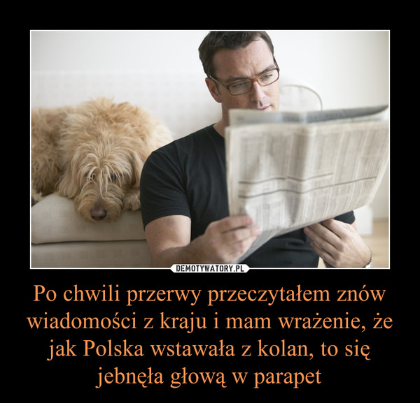 Po chwili przerwy przeczytałem znów wiadomości z kraju i mam wrażenie, że jak Polska wstawała z kolan, to się jebnęła głową w parapet –  