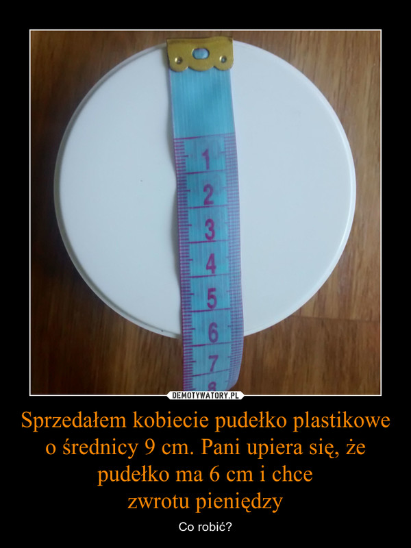 Sprzedałem kobiecie pudełko plastikowe o średnicy 9 cm. Pani upiera się, żepudełko ma 6 cm i chcezwrotu pieniędzy – Co robić? 