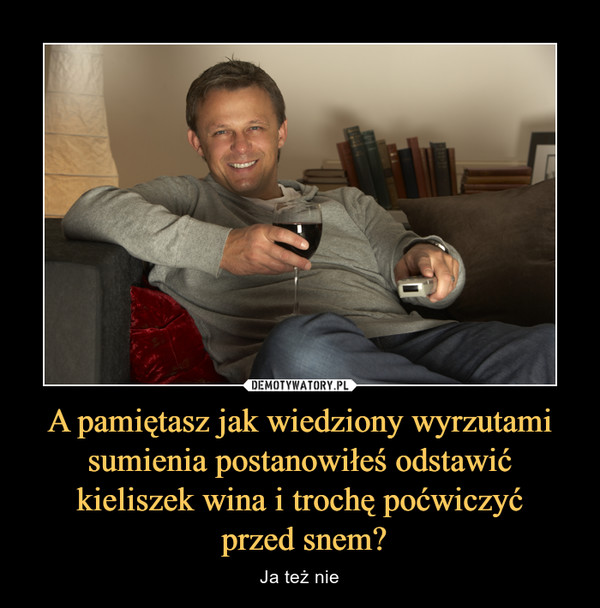 A pamiętasz jak wiedziony wyrzutami sumienia postanowiłeś odstawić kieliszek wina i trochę poćwiczyć przed snem? – Ja też nie 