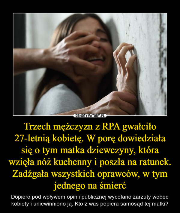 Trzech mężczyzn z RPA gwałciło 27-letnią kobietę. W porę dowiedziała się o tym matka dziewczyny, która wzięła nóż kuchenny i poszła na ratunek. Zadźgała wszystkich oprawców, w tym jednego na śmierć – Dopiero pod wpływem opinii publicznej wycofano zarzuty wobec kobiety i uniewinniono ją. Kto z was popiera samosąd tej matki? 