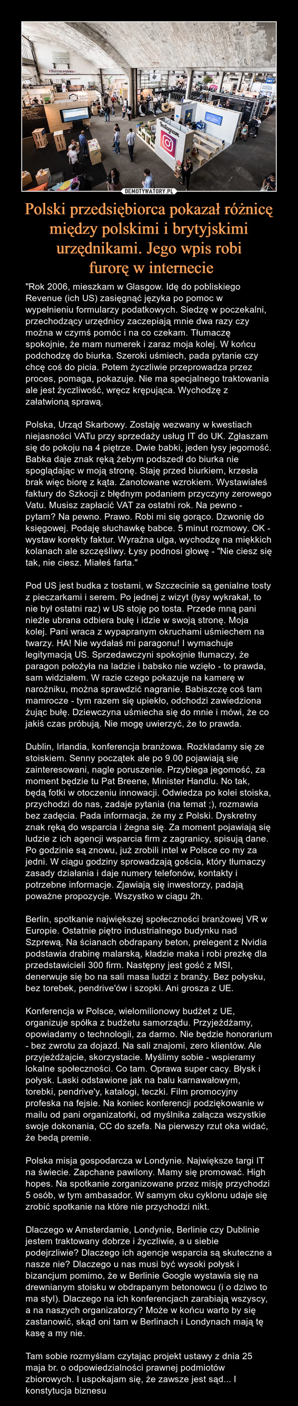 Polski przedsiębiorca pokazał różnicę między polskimi i brytyjskimi urzędnikami. Jego wpis robi furorę w internecie – "Rok 2006, mieszkam w Glasgow. Idę do pobliskiego Revenue (ich US) zasięgnąć języka po pomoc w wypełnieniu formularzy podatkowych. Siedzę w poczekalni, przechodzący urzędnicy zaczepiają mnie dwa razy czy można w czymś pomóc i na co czekam. Tłumaczę spokojnie, że mam numerek i zaraz moja kolej. W końcu podchodzę do biurka. Szeroki uśmiech, pada pytanie czy chcę coś do picia. Potem życzliwie przeprowadza przez proces, pomaga, pokazuje. Nie ma specjalnego traktowania ale jest życzliwość, wręcz krępująca. Wychodzę z załatwioną sprawą.Polska, Urząd Skarbowy. Zostaję wezwany w kwestiach niejasności VATu przy sprzedaży usług IT do UK. Zgłaszam się do pokoju na 4 piętrze. Dwie babki, jeden łysy jegomość. Babka daje znak ręką żebym podszedł do biurka nie spoglądając w moją stronę. Staję przed biurkiem, krzesła brak więc biorę z kąta. Zanotowane wzrokiem. Wystawiałeś faktury do Szkocji z błędnym podaniem przyczyny zerowego Vatu. Musisz zapłacić VAT za ostatni rok. Na pewno - pytam? Na pewno. Prawo. Robi mi się gorąco. Dzwonię do księgowej. Podaję słuchawkę babce. 5 minut rozmowy. OK - wystaw korekty faktur. Wyraźna ulga, wychodzę na miękkich kolanach ale szczęśliwy. Łysy podnosi głowę - "Nie ciesz się tak, nie ciesz. Miałeś farta."Pod US jest budka z tostami, w Szczecinie są genialne tosty z pieczarkami i serem. Po jednej z wizyt (łysy wykrakał, to nie był ostatni raz) w US stoję po tosta. Przede mną pani nieźle ubrana odbiera bułę i idzie w swoją stronę. Moja kolej. Pani wraca z wypapranym okruchami uśmiechem na twarzy. HA! Nie wydałaś mi paragonu! I wymachuje legitymacją US. Sprzedawczyni spokojnie tłumaczy, że paragon położyła na ladzie i babsko nie wzięło - to prawda, sam widziałem. W razie czego pokazuje na kamerę w narożniku, można sprawdzić nagranie. Babiszczę coś tam mamrocze - tym razem się upiekło, odchodzi zawiedziona żując bułę. Dziewczyna uśmiecha się do mnie i mówi, że co jakiś czas próbują. Nie mogę uwierzyć, że to prawda.Dublin, Irlandia, konferencja branżowa. Rozkładamy się ze stoiskiem. Senny początek ale po 9.00 pojawiają się zainteresowani, nagle poruszenie. Przybiega jegomość, za moment będzie tu Pat Breene, Minister Handlu. No tak, będą fotki w otoczeniu innowacji. Odwiedza po kolei stoiska, przychodzi do nas, zadaje pytania (na temat ;), rozmawia bez zadęcia. Pada informacja, że my z Polski. Dyskretny znak ręką do wsparcia i żegna się. Za moment pojawiają się ludzie z ich agencji wsparcia firm z zagranicy, spisują dane. Po godzinie są znowu, już zrobili intel w Polsce co my za jedni. W ciągu godziny sprowadzają gościa, który tłumaczy zasady działania i daje numery telefonów, kontakty i potrzebne informacje. Zjawiają się inwestorzy, padają poważne propozycje. Wszystko w ciągu 2h.Berlin, spotkanie największej społeczności branżowej VR w Europie. Ostatnie piętro industrialnego budynku nad Szprewą. Na ścianach obdrapany beton, prelegent z Nvidia podstawia drabinę malarską, kładzie maka i robi prezkę dla przedstawicieli 300 firm. Następny jest gość z MSI, denerwuje się bo na sali masa ludzi z branży. Bez połysku, bez torebek, pendrive'ów i szopki. Ani grosza z UE.Konferencja w Polsce, wielomilionowy budżet z UE, organizuje spółka z budżetu samorządu. Przyjeżdżamy, opowiadamy o technologii, za darmo. Nie będzie honorarium - bez zwrotu za dojazd. Na sali znajomi, zero klientów. Ale przyjeżdżajcie, skorzystacie. Myślimy sobie - wspieramy lokalne społeczności. Co tam. Oprawa super cacy. Błysk i połysk. Laski odstawione jak na balu karnawałowym, torebki, pendrive'y, katalogi, teczki. Film promocyjny profeska na fejsie. Na koniec konferencji podziękowanie w mailu od pani organizatorki, od myślnika załącza wszystkie swoje dokonania, CC do szefa. Na pierwszy rzut oka widać, że bedą premie.Polska misja gospodarcza w Londynie. Największe targi IT na świecie. Zapchane pawilony. Mamy się promować. High hopes. Na spotkanie zorganizowane przez misję przychodzi 5 osób, w tym ambasador. W samym oku cyklonu udaje się zrobić spotkanie na które nie przychodzi nikt.Dlaczego w Amsterdamie, Londynie, Berlinie czy Dublinie jestem traktowany dobrze i życzliwie, a u siebie podejrzliwie? Dlaczego ich agencje wsparcia są skuteczne a nasze nie? Dlaczego u nas musi być wysoki połysk i bizancjum pomimo, że w Berlinie Google wystawia się na drewnianym stoisku w obdrapanym betonowcu (i o dziwo to ma styl). Dlaczego na ich konferencjach zarabiają wszyscy, a na naszych organizatorzy? Może w końcu warto by się zastanowić, skąd oni tam w Berlinach i Londynach mają tę kasę a my nie.Tam sobie rozmyślam czytając projekt ustawy z dnia 25 maja br. o odpowiedzialności prawnej podmiotów zbiorowych. I uspokajam się, że zawsze jest sąd... I konstytucja biznesu 