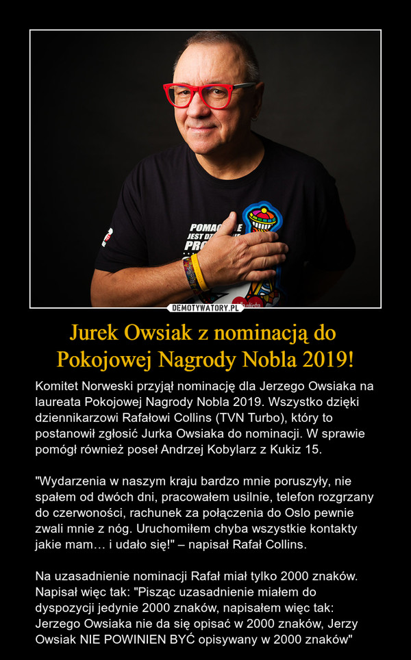 Jurek Owsiak z nominacją do Pokojowej Nagrody Nobla 2019! – Komitet Norweski przyjął nominację dla Jerzego Owsiaka na laureata Pokojowej Nagrody Nobla 2019. Wszystko dzięki dziennikarzowi Rafałowi Collins (TVN Turbo), który to postanowił zgłosić Jurka Owsiaka do nominacji. W sprawie pomógł również poseł Andrzej Kobylarz z Kukiz 15."Wydarzenia w naszym kraju bardzo mnie poruszyły, nie spałem od dwóch dni, pracowałem usilnie, telefon rozgrzany do czerwoności, rachunek za połączenia do Oslo pewnie zwali mnie z nóg. Uruchomiłem chyba wszystkie kontakty jakie mam… i udało się!" – napisał Rafał Collins.Na uzasadnienie nominacji Rafał miał tylko 2000 znaków. Napisał więc tak: "Pisząc uzasadnienie miałem do dyspozycji jedynie 2000 znaków, napisałem więc tak: Jerzego Owsiaka nie da się opisać w 2000 znaków, Jerzy Owsiak NIE POWINIEN BYĆ opisywany w 2000 znaków" 