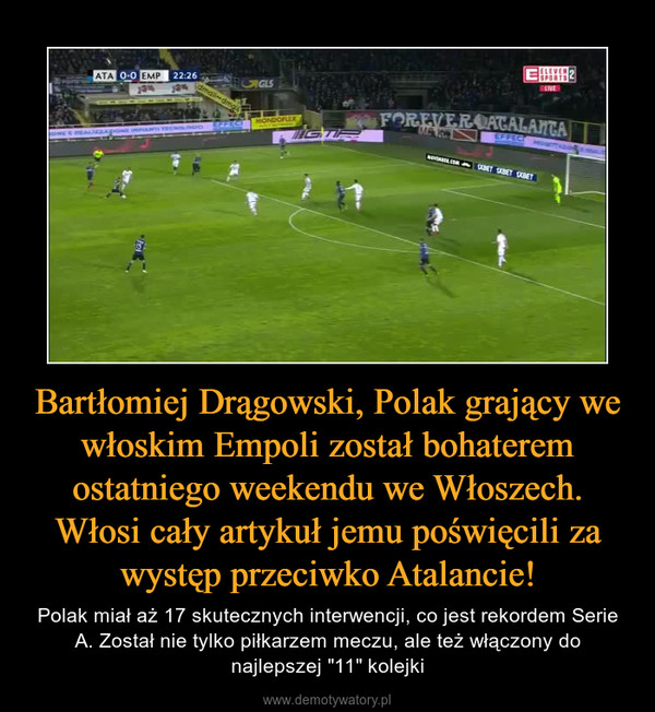 Bartłomiej Drągowski, Polak grający we włoskim Empoli został bohaterem ostatniego weekendu we Włoszech. Włosi cały artykuł jemu poświęcili za występ przeciwko Atalancie! – Polak miał aż 17 skutecznych interwencji, co jest rekordem Serie A. Został nie tylko piłkarzem meczu, ale też włączony do najlepszej "11" kolejki 