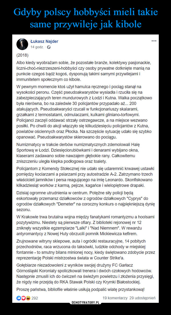  –  Łukasz Najder ·(2018)Albo kiedy wyobrażam sobie, że pozostałe branże, kolektywy pasjonackie, liczni-choć-niezrzeszeni-hobbyści czy osoby prywatne dotknięte manią na punkcie czegoś bądź kogoś, dysponują takimi samymi przywilejami i immunitetem społecznym co kibole.W pewnym momencie ktoś użył hamulca ręcznego i pociąg stanął na wysokości peronu. Część pseudoakwarystów wysiadła i rzuciła się na zabezpieczających teren mundurowych z Łodzi i Kutna. Walka początkowo była nierówna, bo na zaledwie 30 policjantów przypadało aż... 200 atakujących. Pseudoakwaryści rzucali w funkcjonariuszy skalarami, grzałkami z termostatami, odmulaczami, kulkami gliniano-torfowymi. Policjanci zaczęli oddawać strzały ostrzegawcze, a na miejsce wezwano posiłki. Po chwili do akcji włączyło się kilkudziesięciu policjantów z Kutna, powiatów ościennych oraz Płocka. Na szczęście sytuację udało się szybko opanować. Pseudoakwarystów skierowano do pociągu.Numizmatycy w trakcie derbów numizmatycznych zdemolowali Halę Sportową w Łodzi. Dziesięciorublówkami i denarami wybijano okna, klaserami zadawano sobie nawzajem głębokie rany. Całkowitemu zniszczeniu uległa klepka podłogowa oraz toalety.Policjantom z Komendy Stołecznej nie udało się udaremnić krwawej ustawki pomiędzy kociarzami a psiarzami przy autostradzie A-2. Zatrzymano trzech właścicieli jamników i persa reagującego na imię Leonardo. Skonfiskowano kilkadziesiąt worków z karmą, pejcze, kagańce i wielopiętrowe drapaki.Dzisiaj ogromne utrudnienia w centrum. Potężne siły policji będą eskortowały przemarsz działkowców z ogrodów działkowych "Cyprys" do ogrodów działkowych "Demeter" na coroczny konkurs o najpiękniejszą dynię sezonu.W Krakowie trwa brutalna wojna między fanatykami romantyzmu a hoolsami pozytywizmu. Niestety są pierwsze ofiary. Z biblioteki rejonowej nr 12 zniknęły wszystkie egzemplarze "Lalki" i "Nad Niemnem". W rewanżu antyromantycy z Nowej Huty obrzucili pomnik Mickiewicza kefirem.Zrujnowane witryny sklepowe, auta i ogródki restauracyjne, 14 pobitych przechodniów, raca wrzucona do taksówki, ludzkie odchody w miejskiej fontannie - to smutny bilans minionej nocy, kiedy świętowano zdobycie przez reprezentację Polski mistrzostwa świata w Counter Strike'a.Gołębiarze niezadowoleni z wyników swojej drużyny FC Garłacz Górnośląski Koroniaty spoliczkowali trenera i dwóch czołowych hodowców. Następnie zmusili ich do ćwiczeń na świeżym powietrzu i złożenia przysięgi, że nigdy nie przejdą do RKA Stawak Polski czy Krymki Białostockiej.Proszę państwa, bibliofile właśnie usiłują podpalić wiatę przystankową!