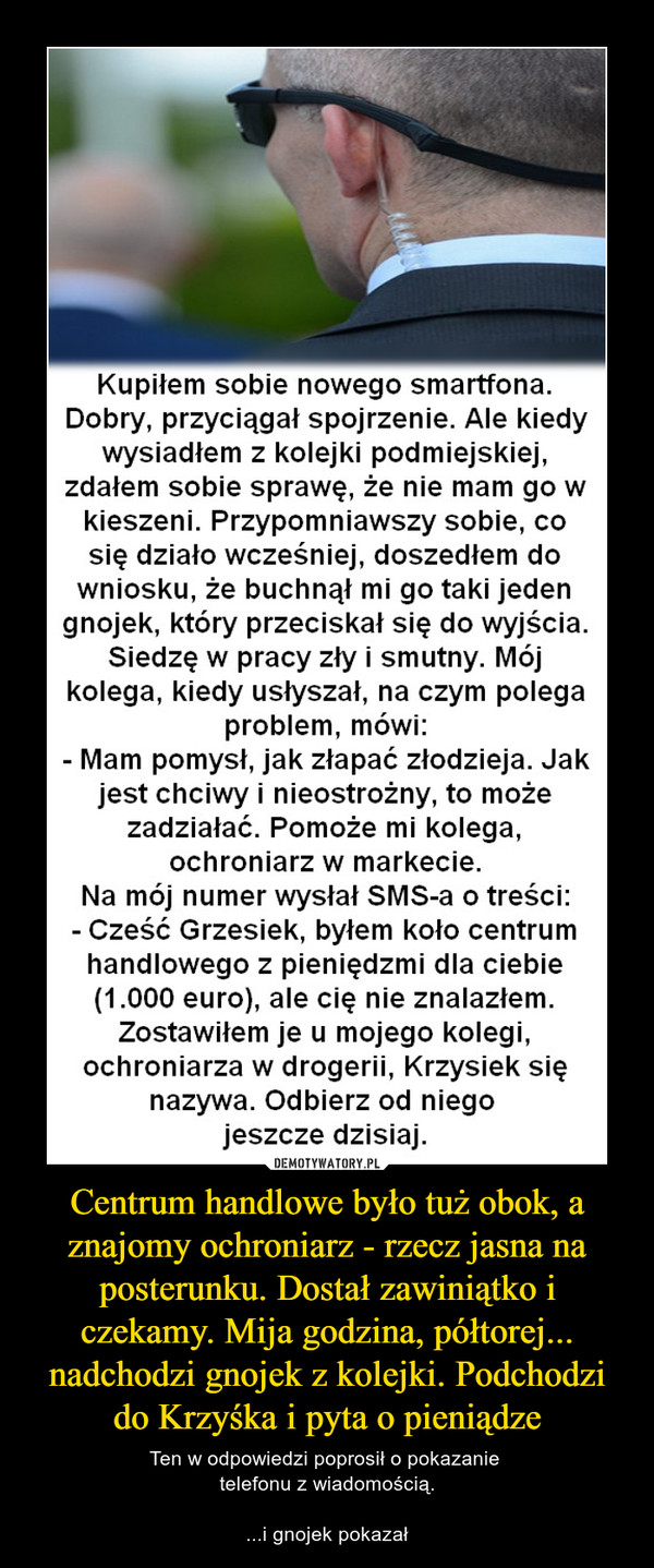 Centrum handlowe było tuż obok, a znajomy ochroniarz - rzecz jasna na posterunku. Dostał zawiniątko i czekamy. Mija godzina, półtorej... nadchodzi gnojek z kolejki. Podchodzi do Krzyśka i pyta o pieniądze – Ten w odpowiedzi poprosił o pokazanie telefonu z wiadomością....i gnojek pokazał Kupiłem sobie nowego smartfona. Dobry, przyciągał spojrzenie. Ale kiedy wysiadłem z kolejki podmiejskiej, zdałem sobie sprawę, że nie mam go w kieszeni. Przypomniawszy sobie, co się działo wcześniej, doszedłem do wniosku, że buchnął mi go taki jeden gnojek, który przeciskał się do wyjścia. Siedzę w pracy zły i smutny. Mój kolega, kiedy usłyszał, na czym polega problem, mówi: - Mam pomysł, jak złapać złodzieja. Jak jest chciwy i nieostrożny, to może zadziałać. Pomoże mi kolega, ochroniarz w markecie. Na mój numer wysłał SMS-a o treści: - Cześć Grzesiek, byłem koło centrum handlowego z pieniędzmi dla ciebie (1.000 euro), ale cię nie znalazłem. Zostawiłem je u mojego kolegi, ochroniarza w drogerii, Krzysiek się nazywa. Odbierz od niego jeszcze dzisiaj. Centrum handlowe było tuż obok, a znajomy ochroniarz - rzecz jasna na posterunku. Dostał zawiniątko i czekamy. Mija godzina, półtorej...nadchodzi gnojek z kolejki. Podchodzi do Krzyśka i pyta o pieniądze Ten w odpowiedzi poprosił o pokazanie telefonu z wiadomoscią i gnojek pokazał