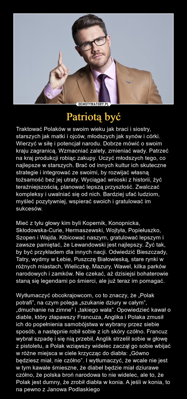 Patriotą być – Traktować Polaków w swoim wieku jak braci i siostry, starszych jak matki i ojców, młodszych jak synów i córki. Wierzyć w siłę i potencjał narodu. Dobrze mówić o swoim kraju zagranicą. Wzmacniać zalety, zmieniać wady. Patrzeć na kraj produkcji robiąc zakupy. Uczyć młodszych tego, co najlepsze w starszych. Brać od innych kultur ich skuteczne strategie i integrować ze swoimi, by rozwijać własną tożsamość bez jej utraty. Wyciągać wnioski z historii, żyć teraźniejszością, planować lepszą przyszłość. Zwalczać kompleksy i uwalniać się od nich. Bardziej ufać ludziom, myśleć pozytywniej, wspierać swoich i gratulować im sukcesów. Mieć z tyłu głowy kim byli Kopernik, Konopnicka, Skłodowska-Curie, Hermaszewski, Wojtyła, Popiełuszko, Szopen i Wajda. Kibicować naszym, gratulować lepszym i zawsze pamiętać, że Lewandowski jest najlepszy. Żyć tak, by być przykładem dla innych nacji. Odwiedzić Bieszczady, Tatry, wydmy w Łebie, Puszczę Białowieską, stare rynki w różnych miastach, Wieliczkę, Mazury, Wawel, kilka parków narodowych i zamków. Nie czekać, aż dzisiejsi bohaterowie staną się legendami po śmierci, ale już teraz im pomagać. Wytłumaczyć obcokrajowcom, co to znaczy, że „Polak potrafi”, na czym polega „szukanie dziury w całym”, „dmuchanie na zimne” i „takiego wała”. Opowiedzieć kawał o diable, który złapawszy Francuza, Anglika i Polaka zmusił ich do popełnienia samobójstwa w wybrany przez siebie sposób, a następnie robił sobie z ich skóry czółno. Francuz wybrał szpadę i się nią przebił, Anglik strzelił sobie w głowę z pistoletu, a Polak wziąwszy widelec zaczął go sobie wbijać w różne miejsca w ciele krzycząc do diabła: „Gówno będziesz miał, nie czółno”. I wytłumaczyć, że wcale nie jest w tym kawale śmieszne, że diabeł będzie miał dziurawe czółno, że polska broń narodowa to nie widelec, ale to, że Polak jest dumny, że zrobił diabła w konia. A jeśli w konia, to na pewno z Janowa Podlaskiego 