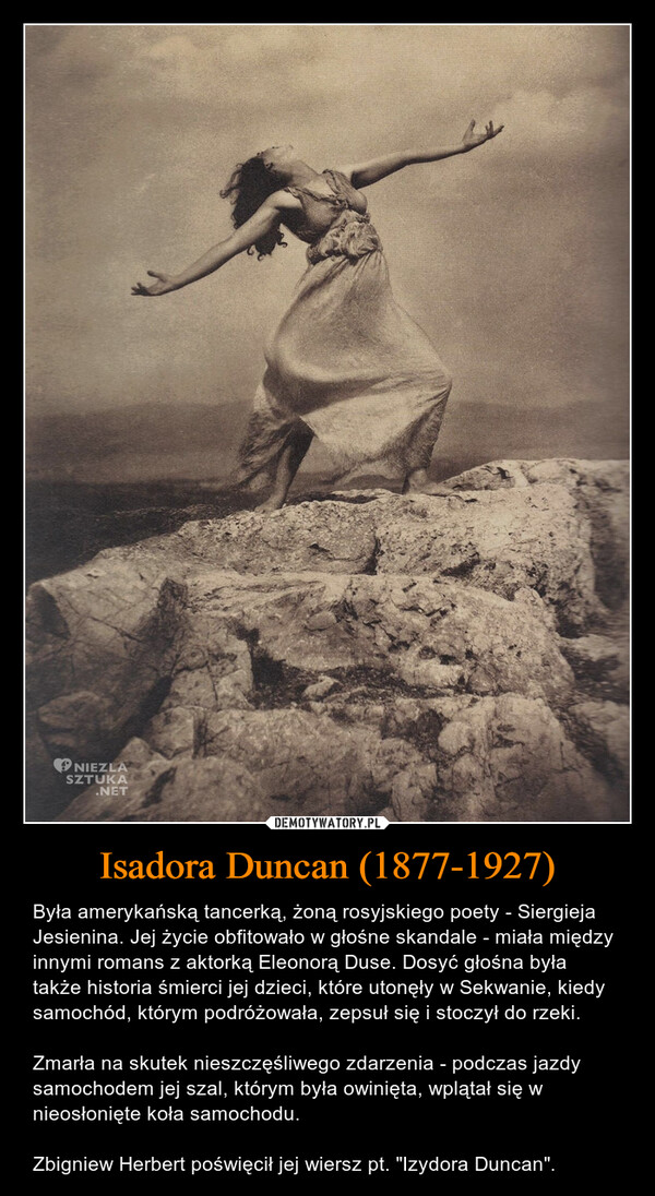 Isadora Duncan (1877-1927) – Była amerykańską tancerką, żoną rosyjskiego poety - Siergieja Jesienina. Jej życie obfitowało w głośne skandale - miała między innymi romans z aktorką Eleonorą Duse. Dosyć głośna była także historia śmierci jej dzieci, które utonęły w Sekwanie, kiedy samochód, którym podróżowała, zepsuł się i stoczył do rzeki.Zmarła na skutek nieszczęśliwego zdarzenia - podczas jazdy samochodem jej szal, którym była owinięta, wplątał się w nieosłonięte koła samochodu.Zbigniew Herbert poświęcił jej wiersz pt. "Izydora Duncan". NIEZLASZTUKA.NET