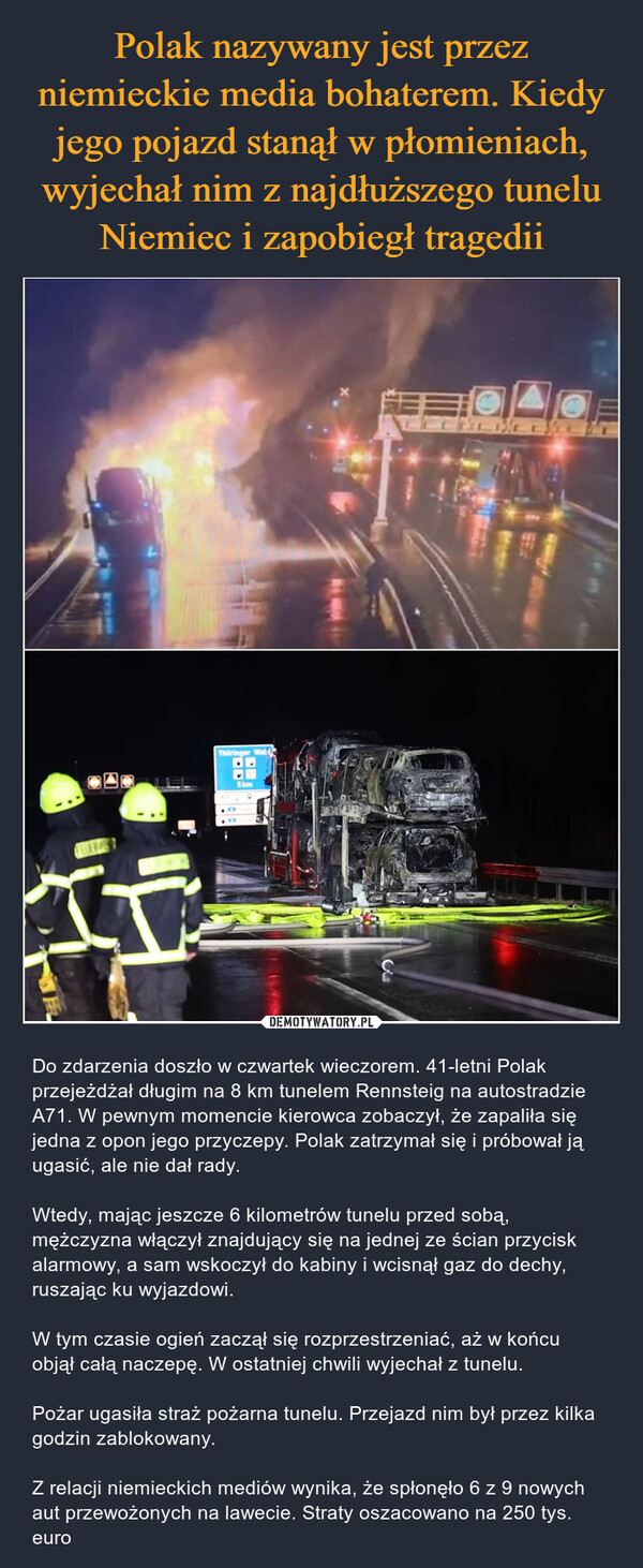  – Do zdarzenia doszło w czwartek wieczorem. 41-letni Polak przejeżdżał długim na 8 km tunelem Rennsteig na autostradzie A71. W pewnym momencie kierowca zobaczył, że zapaliła się jedna z opon jego przyczepy. Polak zatrzymał się i próbował ją ugasić, ale nie dał rady.Wtedy, mając jeszcze 6 kilometrów tunelu przed sobą, mężczyzna włączył znajdujący się na jednej ze ścian przycisk alarmowy, a sam wskoczył do kabiny i wcisnął gaz do dechy, ruszając ku wyjazdowi.W tym czasie ogień zaczął się rozprzestrzeniać, aż w końcu objął całą naczepę. W ostatniej chwili wyjechał z tunelu. Pożar ugasiła straż pożarna tunelu. Przejazd nim był przez kilka godzin zablokowany.Z relacji niemieckich mediów wynika, że spłonęło 6 z 9 nowych aut przewożonych na lawecie. Straty oszacowano na 250 tys. euro XFELERMETThüringer Wald5kmTESLICE