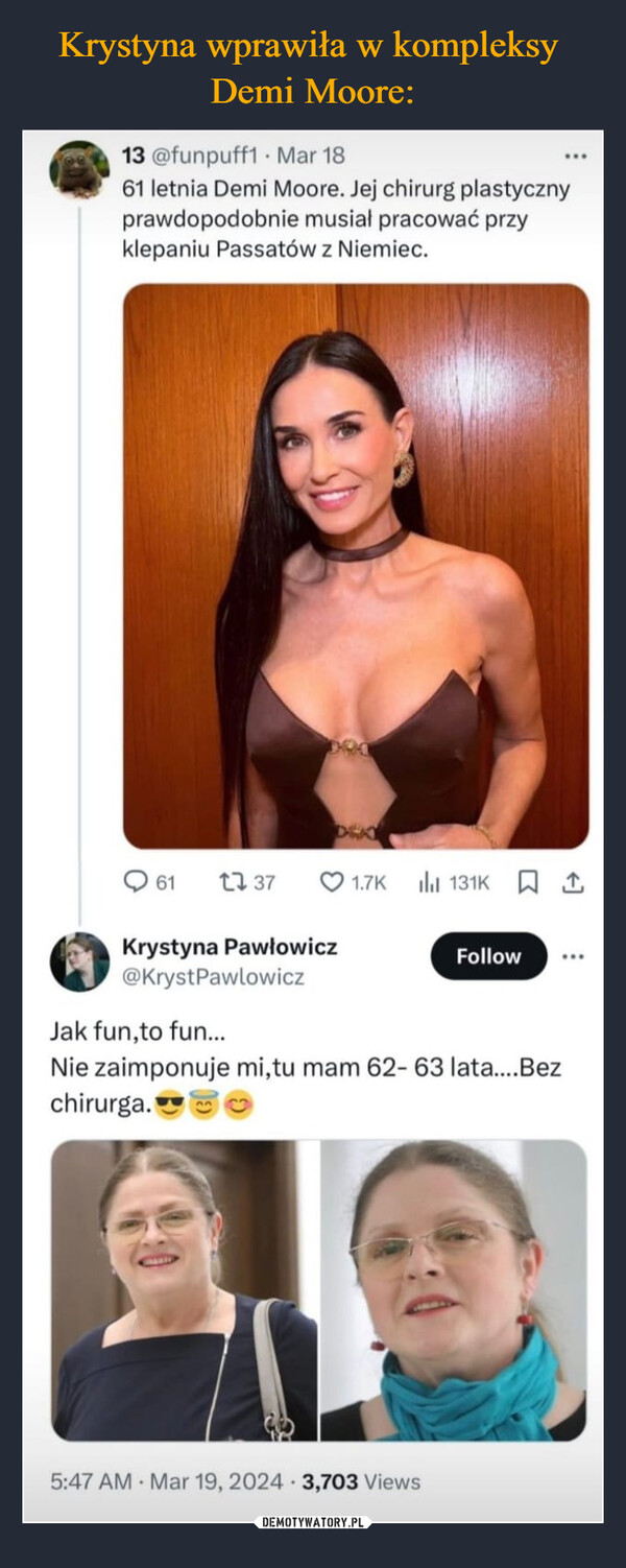  –  13 @funpuff1 Mar 1861 letnia Demi Moore. Jej chirurg plastycznyprawdopodobnie musiał pracować przyklepaniu Passatów z Niemiec.61 17 371.7K 小 131K ↑Krystyna Pawłowicz@KrystPawlowiczJak fun, to fun...FollowNie zaimponuje mi,tu mam 62-63 lata....Bezchirurga.5:47 AM Mar 19, 2024 3,703 Views