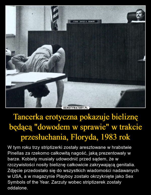 Tancerka erotyczna pokazuje bieliznę będącą "dowodem w sprawie" w trakcie przesłuchania, Floryda, 1983 rok – W tym roku trzy striptizerki zostały aresztowane w hrabstwie Pinellas za rzekomo całkowitą nagość, jaką prezentowały w barze. Kobiety musiały udowodnić przed sądem, że w rzczywistości nosiły bieliznę całkowicie zakrywającą genitalia. Zdjęcie przedostało się do wszystkich wiadomości nadawanych w USA, a w magazynie Playboy zostało okrzyknięte jako Sex Symbols of the Year. Zarzuty wobec striptizerek zostały oddalone. 