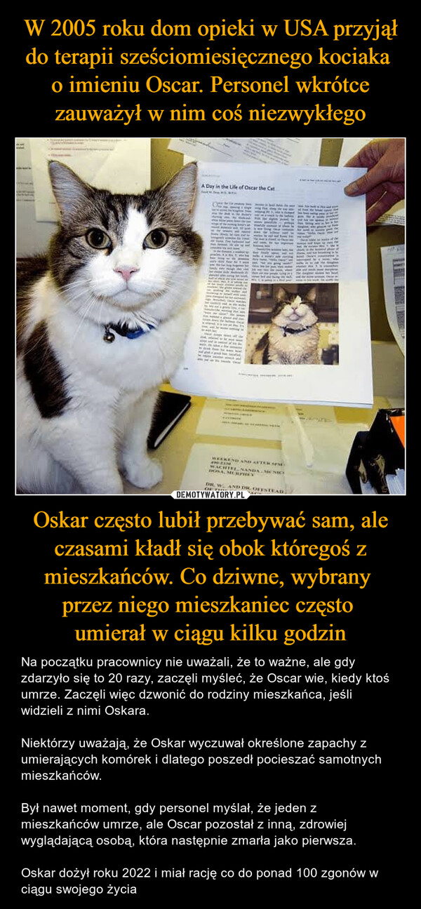 Oskar często lubił przebywać sam, ale czasami kładł się obok któregoś z mieszkańców. Co dziwne, wybrany przez niego mieszkaniec często umierał w ciągu kilku godzin – Na początku pracownicy nie uważali, że to ważne, ale gdy zdarzyło się to 20 razy, zaczęli myśleć, że Oscar wie, kiedy ktoś umrze. Zaczęli więc dzwonić do rodziny mieszkańca, jeśli widzieli z nimi Oskara.Niektórzy uważają, że Oskar wyczuwał określone zapachy z umierających komórek i dlatego poszedł pocieszać samotnych mieszkańców.Był nawet moment, gdy personel myślał, że jeden z mieszkańców umrze, ale Oscar pozostał z inną, zdrowiej wyglądającą osobą, która następnie zmarła jako pierwsza.Oskar dożył roku 2022 i miał rację co do ponad 100 zgonów w ciągu swojego życia A Day in the Life of Oscar the CatWACHTEL NANDA MENIODOSA, MURPHYDR. W. AND DR OFFSTEADOF THIS COVERAGE