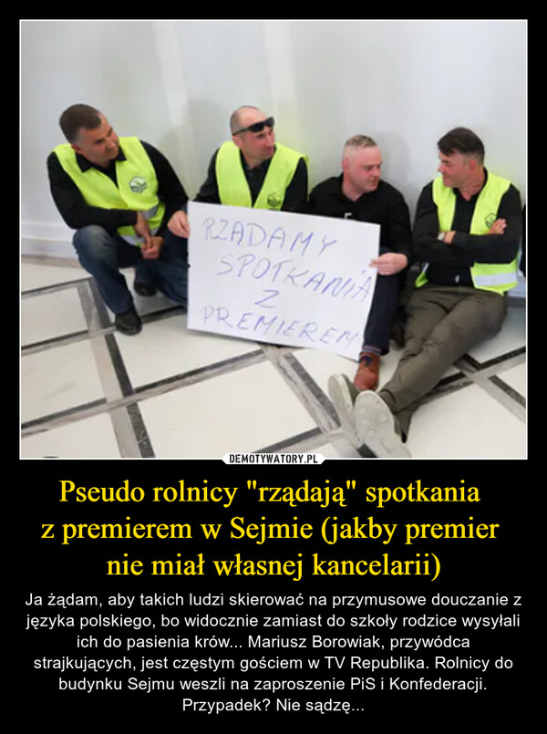 Pseudo rolnicy "rządają" spotkania z premierem w Sejmie (jakby premier nie miał własnej kancelarii) – Ja żądam, aby takich ludzi skierować na przymusowe douczanie z języka polskiego, bo widocznie zamiast do szkoły rodzice wysyłali ich do pasienia krów... Mariusz Borowiak, przywódca strajkujących, jest częstym gościem w TV Republika. Rolnicy do budynku Sejmu weszli na zaproszenie PiS i Konfederacji. Przypadek? Nie sądzę... RZADAMYSPOTKANIA2PREMIEREM