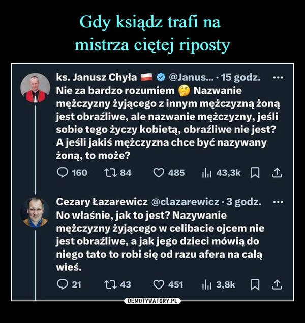  –  ks. Janusz Chyła@Janus.... 15 godz.Nie za bardzo rozumiemNazwaniemężczyzny żyjącego z innym mężczyzną żonąjest obraźliwe, ale nazwanie mężczyzny, jeślisobie tego życzy kobietą, obraźliwe nie jest?A jeśli jakiś mężczyzna chce być nazywanyżoną, to może?160 1784485 43,3k ICezary Łazarewicz @clazarewicz • 3 godz.No właśnie, jak to jest? Nazywaniemężczyzny żyjącego w celibacie ojcem niejest obraźliwe, a jak jego dzieci mówią doniego tato to robi się od razu afera na całąwieś.21 143451 | 3,8k 1