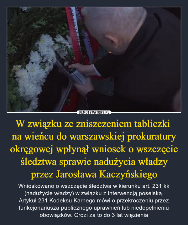 W związku ze zniszczeniem tabliczki na wieńcu do warszawskiej prokuratury okręgowej wpłynął wniosek o wszczęcie śledztwa sprawie nadużycia władzy przez Jarosława Kaczyńskiego – Wnioskowano o wszczęcie śledztwa w kierunku art. 231 kk (nadużycie władzy) w związku z interwencją poselską.Artykuł 231 Kodeksu Karnego mówi o przekroczeniu przez funkcjonariusza publicznego uprawnień lub niedopełnieniu obowiązków. Grozi za to do 3 lat więzienia 