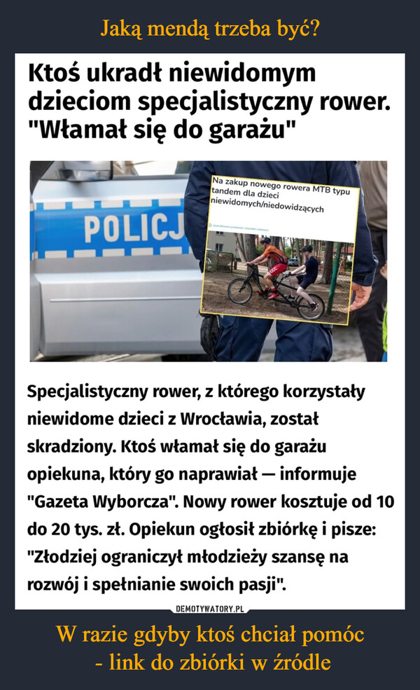 W razie gdyby ktoś chciał pomóc - link do zbiórki w źródle –  Ktoś ukradłniewidomymdzieciom specjalistyczny rower."Włamał się do garażu"POLICJNa zakup nowego rowera MTB typutandem dla dzieciniewidomych/niedowidzącychSpecjalistyczny rower, z którego korzystałyniewidome dzieci z Wrocławia, zostałskradziony. Ktoś włamał się do garażuopiekuna, który go naprawiał - informuje"Gazeta Wyborcza". Nowy rower kosztuje od 10do 20 tys. zł. Opiekun ogłosił zbiórkę i pisze:"Złodziej ograniczył młodzieży szansę narozwój i spełnianie swoich pasji".