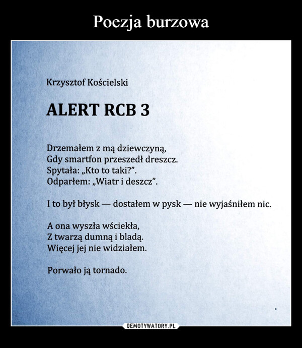  –  Krzysztof KościelskiALERT RCB 3Drzemałem z mą dziewczyną,Gdy smartfon przeszedł dreszcz.Spytała:,,Kto to taki?".Odparłem:,,Wiatr i deszcz".I to był błysk - dostałem w pysk - nie wyjaśniłem nic.A ona wyszła wściekła,Z twarzą dumną i bladą.Więcej jej nie widziałem.Porwało ją tornado.