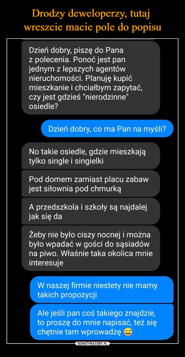  –  Dzień dobry, piszę do Panaz polecenia. Ponoć jest panjednym z lepszych agentównieruchomości. Planuję kupićmieszkanie i chciałbym zapytać,czy jest gdzieś "nierodzinne"osiedle?Dzień dobry, co ma Pan na myśli?No takie osiedle, gdzie mieszkajątylko single i singielkiPod domem zamiast placu zabawjest siłownia pod chmurkąA przedszkola i szkoły są najdalejjak się daŻeby nie było ciszy nocnej i możnabyło wpadać w gości do sąsiadówna piwo. Właśnie taka okolica mnieinteresujeW naszej firmie niestety nie mamytakich propozycjiAle jeśli pan coś takiego znajdzie,to proszę do mnie napisać, też sięchętnie tam wprowadzę